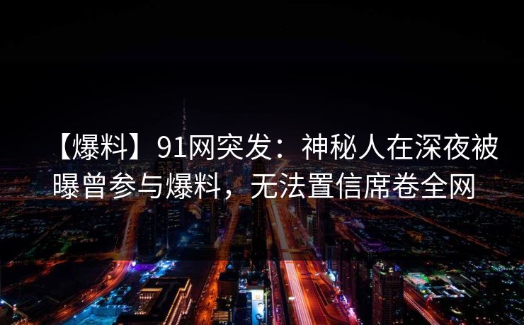 【爆料】91网突发：神秘人在深夜被曝曾参与爆料，无法置信席卷全网
