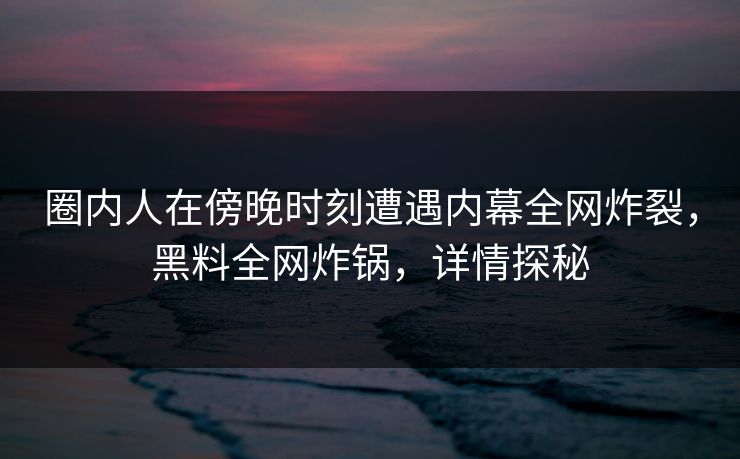 圈内人在傍晚时刻遭遇内幕全网炸裂，黑料全网炸锅，详情探秘