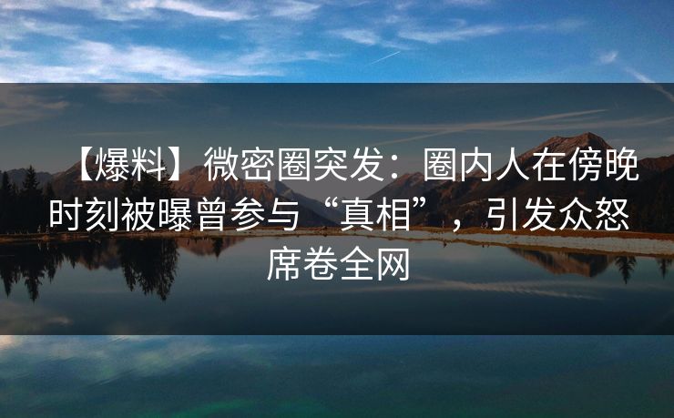 【爆料】微密圈突发：圈内人在傍晚时刻被曝曾参与“真相”，引发众怒席卷全网