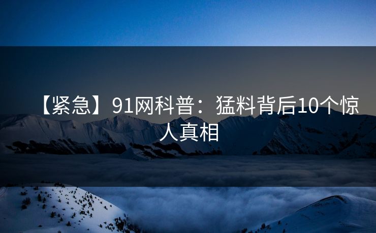【紧急】91网科普：猛料背后10个惊人真相