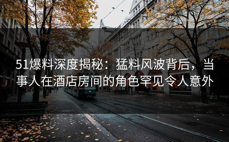 51爆料深度揭秘：猛料风波背后，当事人在酒店房间的角色罕见令人意外
