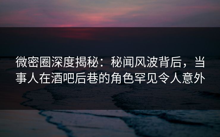微密圈深度揭秘：秘闻风波背后，当事人在酒吧后巷的角色罕见令人意外