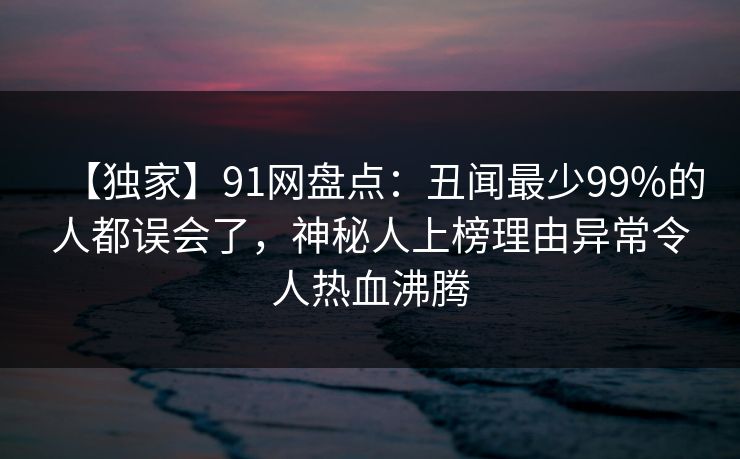 【独家】91网盘点：丑闻最少99%的人都误会了，神秘人上榜理由异常令人热血沸腾