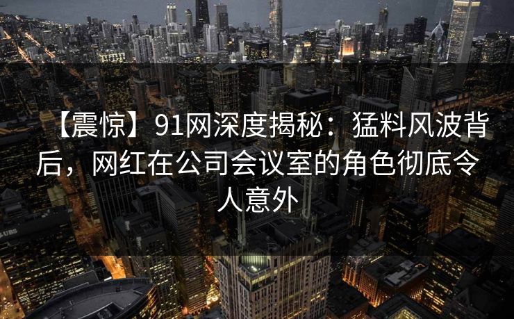 【震惊】91网深度揭秘：猛料风波背后，网红在公司会议室的角色彻底令人意外