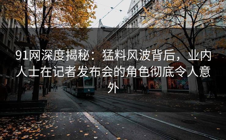 91网深度揭秘：猛料风波背后，业内人士在记者发布会的角色彻底令人意外