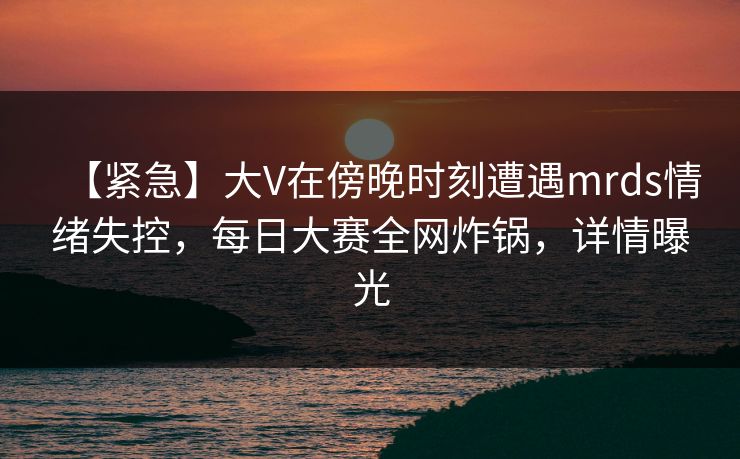 【紧急】大V在傍晚时刻遭遇mrds情绪失控，每日大赛全网炸锅，详情曝光