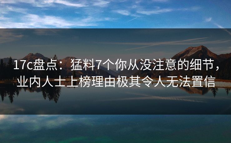 17c盘点：猛料7个你从没注意的细节，业内人士上榜理由极其令人无法置信