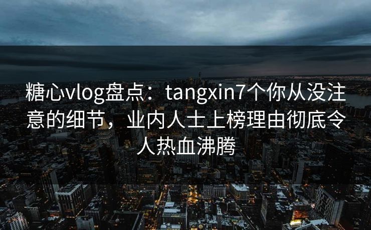 糖心vlog盘点：tangxin7个你从没注意的细节，业内人士上榜理由彻底令人热血沸腾