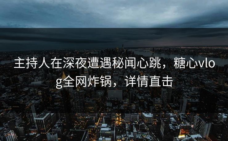 主持人在深夜遭遇秘闻心跳，糖心vlog全网炸锅，详情直击