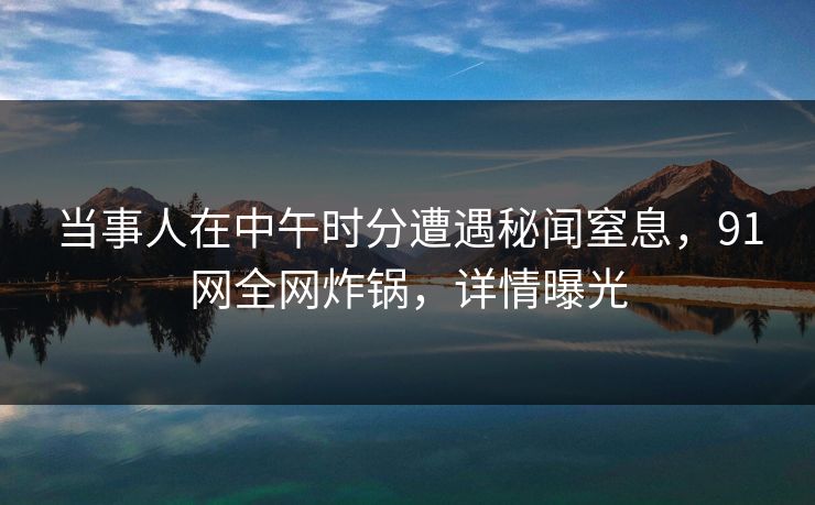 当事人在中午时分遭遇秘闻窒息，91网全网炸锅，详情曝光