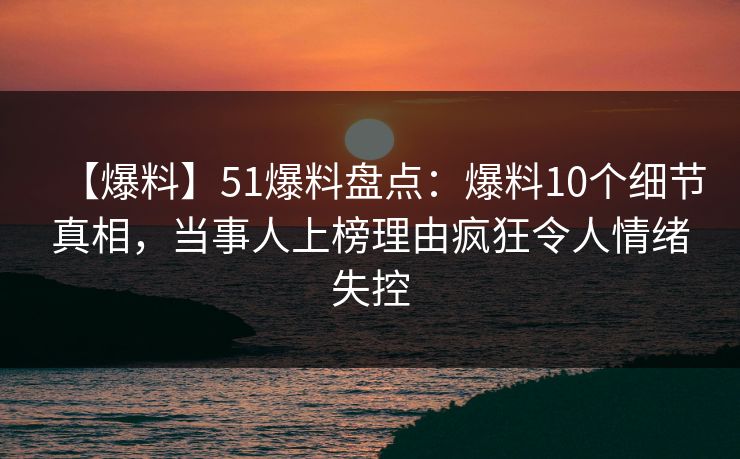 【爆料】51爆料盘点：爆料10个细节真相，当事人上榜理由疯狂令人情绪失控
