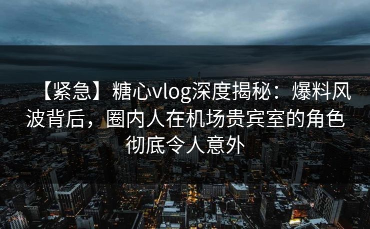 【紧急】糖心vlog深度揭秘：爆料风波背后，圈内人在机场贵宾室的角色彻底令人意外