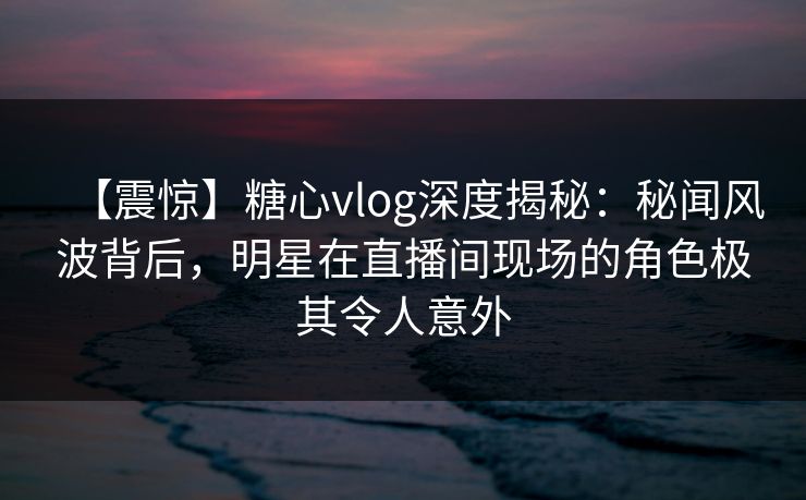 【震惊】糖心vlog深度揭秘：秘闻风波背后，明星在直播间现场的角色极其令人意外