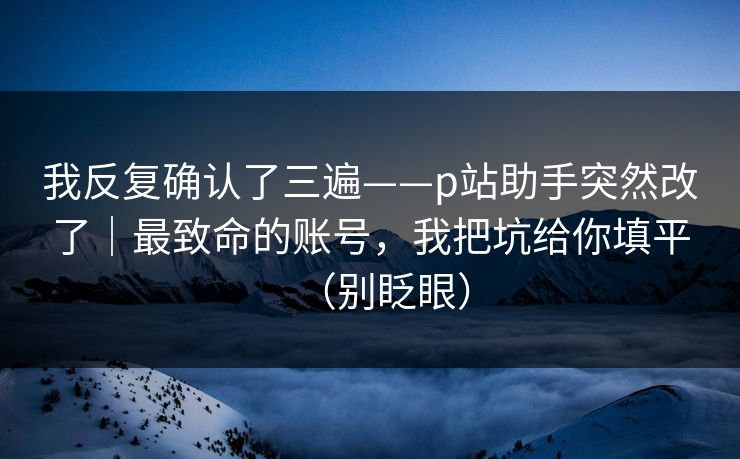 我反复确认了三遍——p站助手突然改了｜最致命的账号，我把坑给你填平（别眨眼）