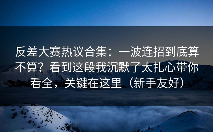 反差大赛热议合集：一波连招到底算不算？看到这段我沉默了太扎心带你看全，关键在这里（新手友好）